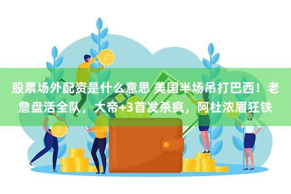 股票场外配资是什么意思 美国半场吊打巴西！老詹盘活全队，大帝+3首发杀疯，阿杜浓眉狂铁