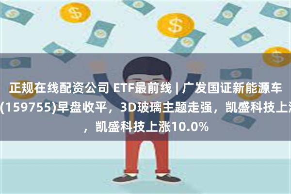 正规在线配资公司 ETF最前线 | 广发国证新能源车电池ETF(159755)早盘收平，3D玻璃主题走强，凯盛科技上涨10.0%
