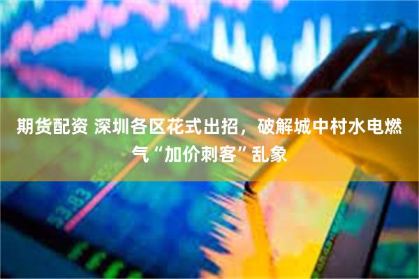 期货配资 深圳各区花式出招，破解城中村水电燃气“加价刺客”乱象