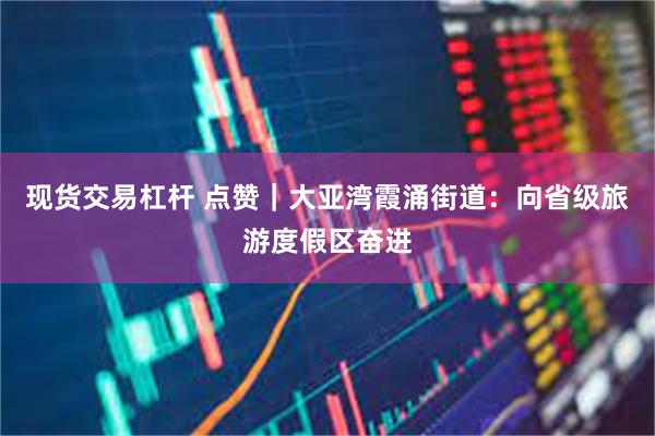 现货交易杠杆 点赞｜大亚湾霞涌街道：向省级旅游度假区奋进