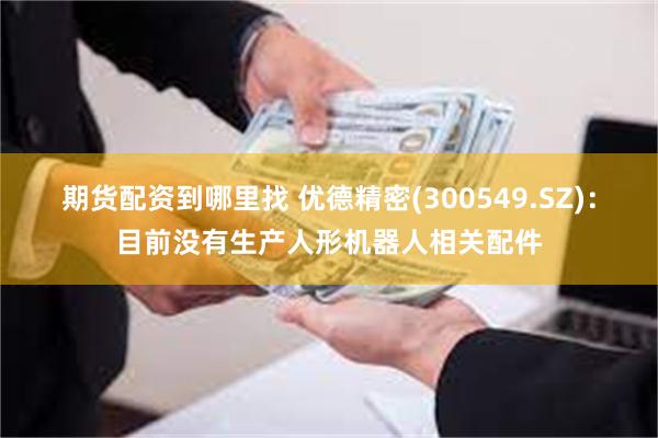 期货配资到哪里找 优德精密(300549.SZ)：目前没有生产人形机器人相关配件