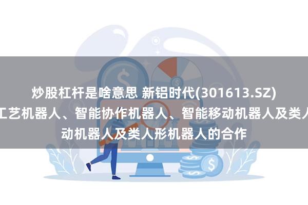 炒股杠杆是啥意思 新铝时代(301613.SZ)：目前暂无关于工艺机器人、智能协作机器人、智能移动机器人及类人形机器人的合作