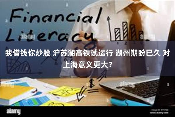 我借钱你炒股 沪苏湖高铁试运行 湖州期盼已久 对上海意义更大？