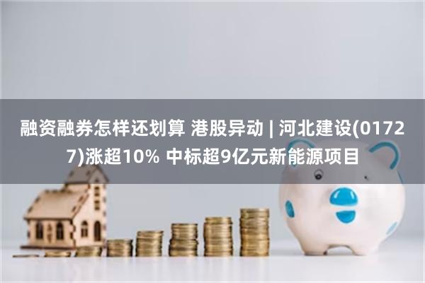 融资融券怎样还划算 港股异动 | 河北建设(01727)涨超10% 中标超9亿元新能源项目