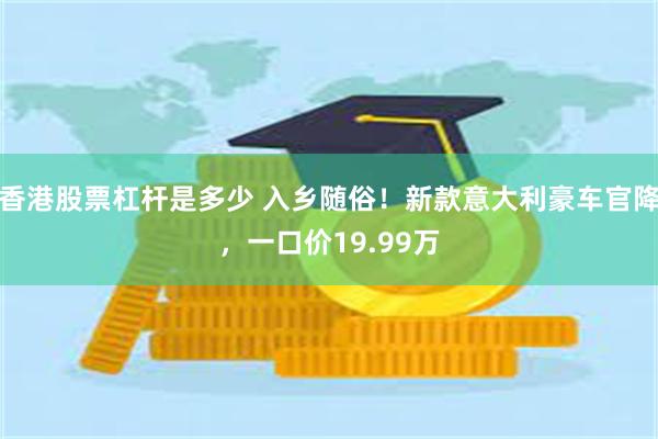 香港股票杠杆是多少 入乡随俗！新款意大利豪车官降，一口价19.99万
