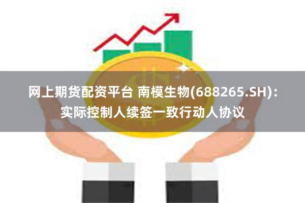网上期货配资平台 南模生物(688265.SH)：实际控制人续签一致行动人协议