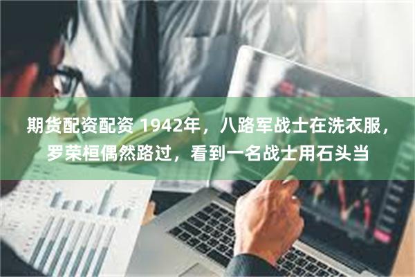 期货配资配资 1942年，八路军战士在洗衣服，罗荣桓偶然路过，看到一名战士用石头当