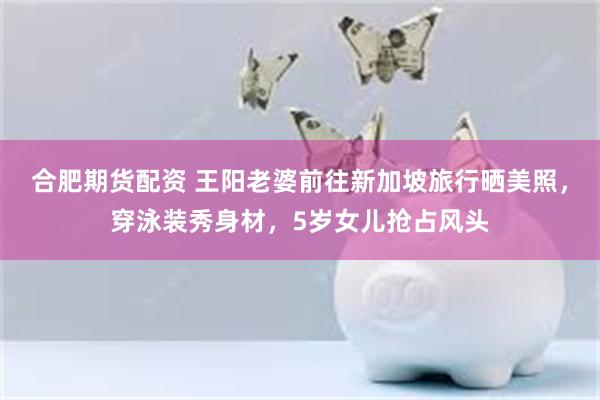 合肥期货配资 王阳老婆前往新加坡旅行晒美照，穿泳装秀身材，5岁女儿抢占风头