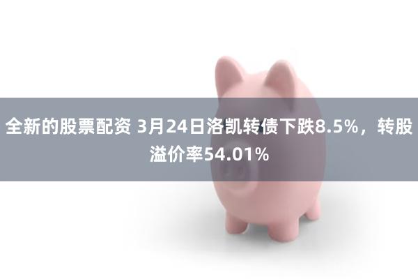 全新的股票配资 3月24日洛凯转债下跌8.5%，转股溢价率54.01%