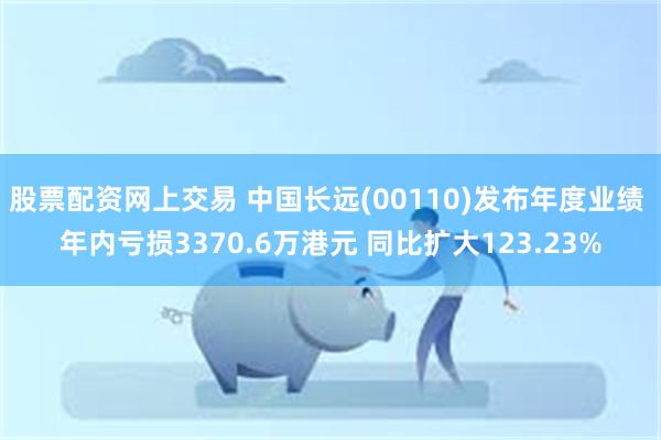 股票配资网上交易 中国长远(00110)发布年度业绩 年内亏损3370.6万港元 同比扩大123.23%
