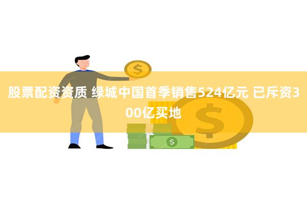 股票配资资质 绿城中国首季销售524亿元 已斥资300亿买地