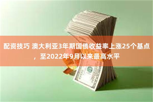 配资技巧 澳大利亚3年期国债收益率上涨25个基点，至2022年9月以来最高水平