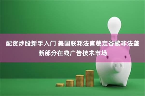 配资炒股新手入门 美国联邦法官裁定谷歌非法垄断部分在线广告技术市场