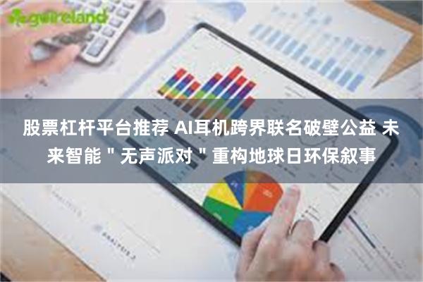 股票杠杆平台推荐 AI耳机跨界联名破壁公益 未来智能＂无声派对＂重构地球日环保叙事