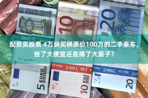 配资买股票 4万块买辆原价100万的二手豪车，捡了大便宜还是捅了大篓子？