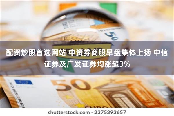 配资炒股首选网站 中资券商股早盘集体上扬 中信证券及广发证券均涨超3%
