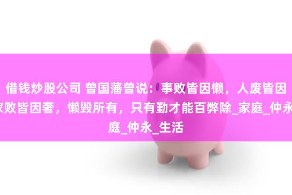 借钱炒股公司 曾国藩曾说：事败皆因懒，人废皆因闲，家败皆因奢，懒毁所有，只有勤才能百弊除_家庭_仲永_生活