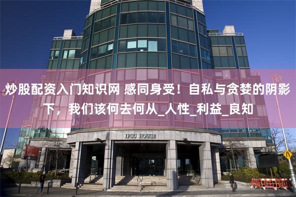 炒股配资入门知识网 感同身受！自私与贪婪的阴影下，我们该何去何从_人性_利益_良知