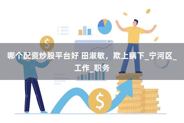 哪个配资炒股平台好 田淑敏，欺上瞒下_宁河区_工作_职务