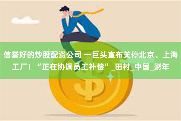 信誉好的炒股配资公司 一巨头宣布关停北京、上海工厂！“正在协调员工补偿”_田村_中国_财年