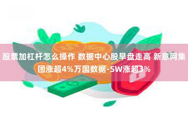 股票加杠杆怎么操作 数据中心股早盘走高 新意网集团涨超4%万国数据-SW涨超3%