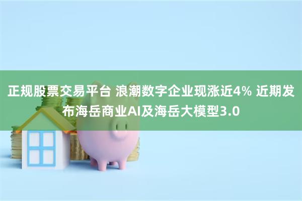 正规股票交易平台 浪潮数字企业现涨近4% 近期发布海岳商业AI及海岳大模型3.0