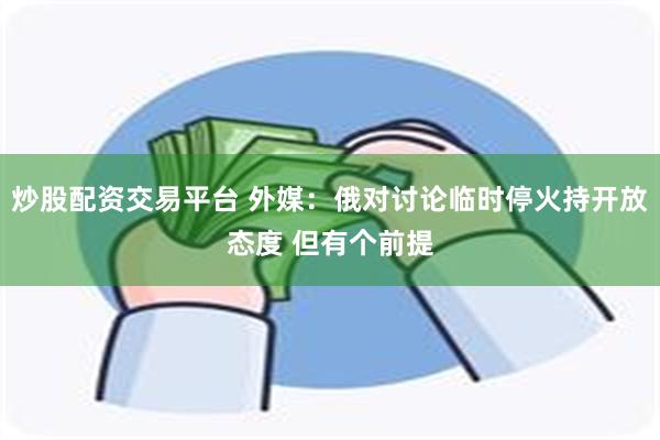 炒股配资交易平台 外媒：俄对讨论临时停火持开放态度 但有个前提