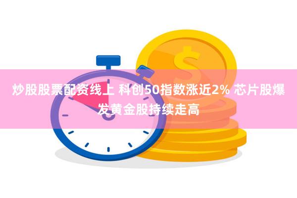 炒股股票配资线上 科创50指数涨近2% 芯片股爆发黄金股持续走高