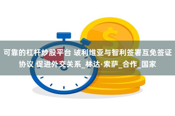 可靠的杠杆炒股平台 玻利维亚与智利签署互免签证协议 促进外交关系_林达·索萨_合作_国家