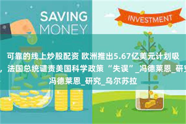 可靠的线上炒股配资 欧洲推出5.67亿美元计划吸引科研人员，法国总统谴责美国科学政策 “失误”_冯德莱恩_研究_乌尔苏拉