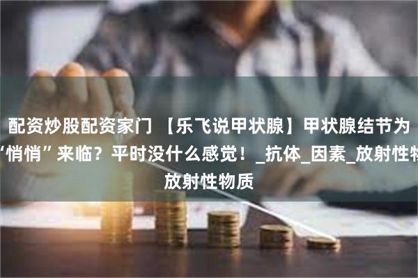 配资炒股配资家门 【乐飞说甲状腺】甲状腺结节为是“悄悄”来临？平时没什么感觉！_抗体_因素_放射性物质