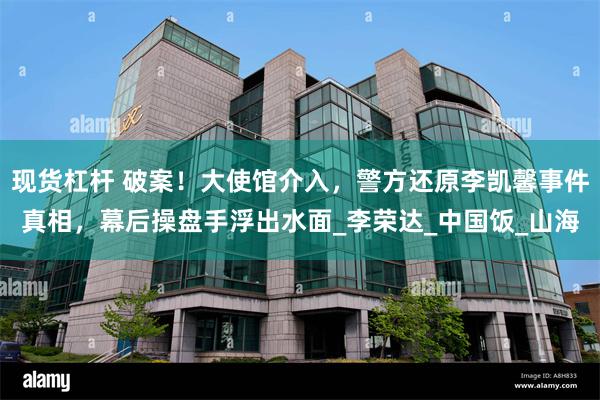 现货杠杆 破案！大使馆介入，警方还原李凯馨事件真相，幕后操盘手浮出水面_李荣达_中国饭_山海