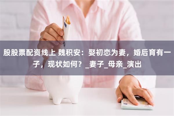 股股票配资线上 魏积安：娶初恋为妻，婚后育有一子，现状如何？_妻子_母亲_演出