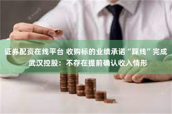 证券配资在线平台 收购标的业绩承诺“踩线”完成  武汉控股：不存在提前确认收入情形