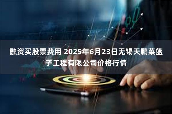 融资买股票费用 2025年6月23日无锡天鹏菜篮子工程有限公司价格行情
