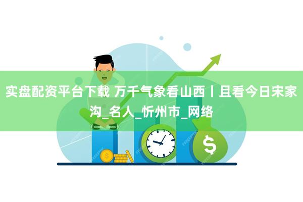 实盘配资平台下载 万千气象看山西丨且看今日宋家沟_名人_忻州市_网络