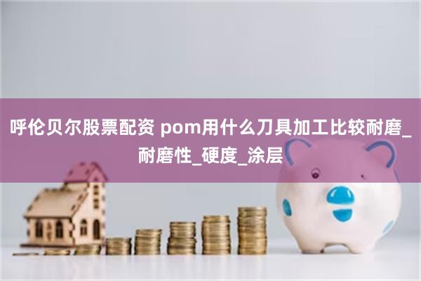 呼伦贝尔股票配资 pom用什么刀具加工比较耐磨_耐磨性_硬度_涂层
