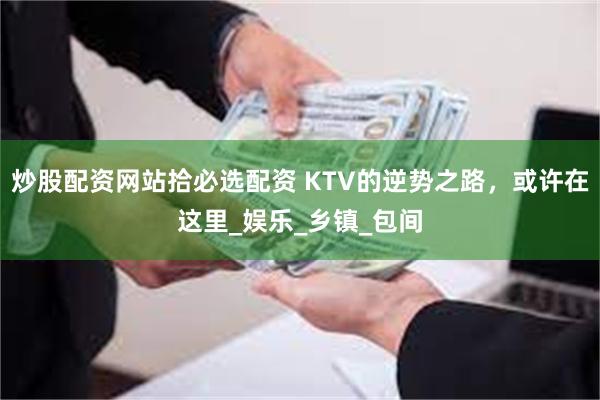 炒股配资网站拾必选配资 KTV的逆势之路，或许在这里_娱乐_乡镇_包间