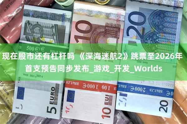 现在股市还有杠杆吗 《深海迷航2》跳票至2026年 首支预告同步发布_游戏_开发_Worlds