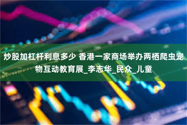 炒股加杠杆利息多少 香港一家商场举办两栖爬虫宠物互动教育展_李志华_民众_儿童