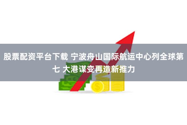 股票配资平台下载 宁波舟山国际航运中心列全球第七 大港谋变再造新推力