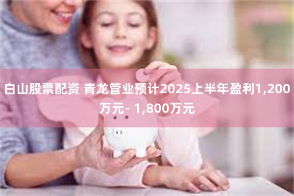 白山股票配资 青龙管业预计2025上半年盈利1,200万元- 1,800万元