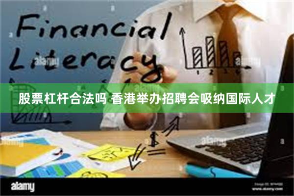 股票杠杆合法吗 香港举办招聘会吸纳国际人才