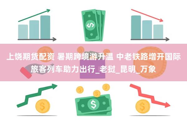 上饶期货配资 暑期跨境游升温 中老铁路增开国际旅客列车助力出行_老挝_昆明_万象