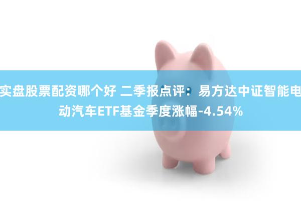 实盘股票配资哪个好 二季报点评：易方达中证智能电动汽车ETF基金季度涨幅-4.54%