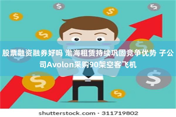 股票融资融券好吗 渤海租赁持续巩固竞争优势 子公司Avolon采购90架空客飞机