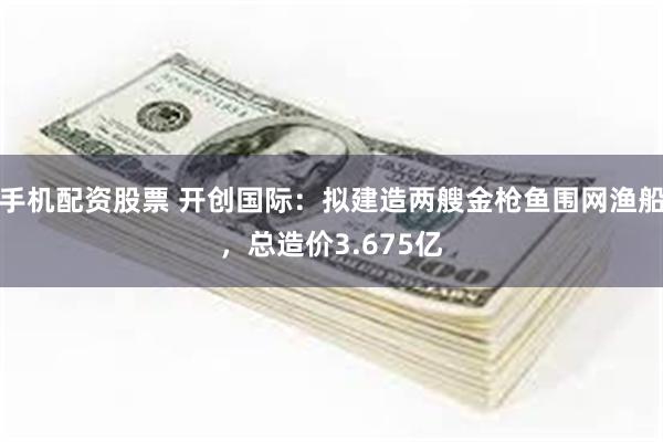 手机配资股票 开创国际：拟建造两艘金枪鱼围网渔船，总造价3.675亿