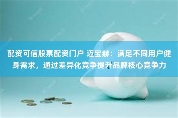 配资可信股票配资门户 迈宝赫：满足不同用户健身需求，通过差异化竞争提升品牌核心竞争力