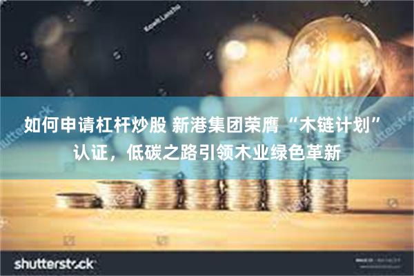 如何申请杠杆炒股 新港集团荣膺 “木链计划” 认证，低碳之路引领木业绿色革新