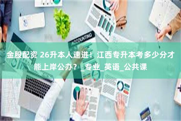 金股配资 26升本人速进！江西专升本考多少分才能上岸公办？_专业_英语_公共课